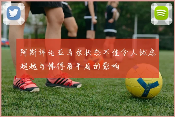 阿斯评论亚马尔状态不佳令人忧虑超越与佛得角平局的影响
