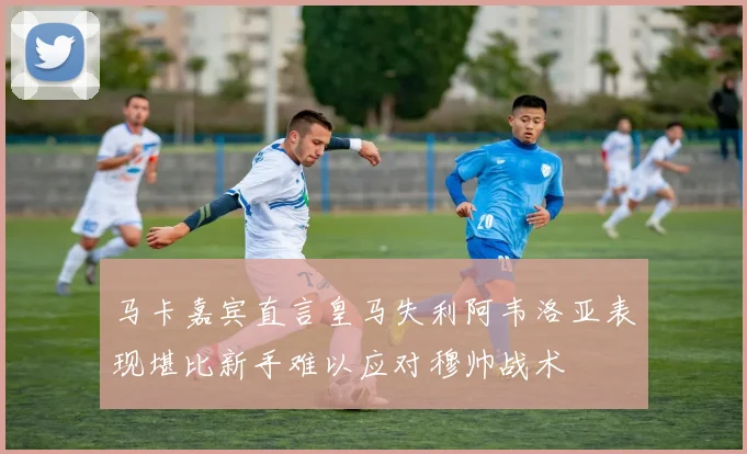 马卡嘉宾直言皇马失利阿韦洛亚表现堪比新手难以应对穆帅战术