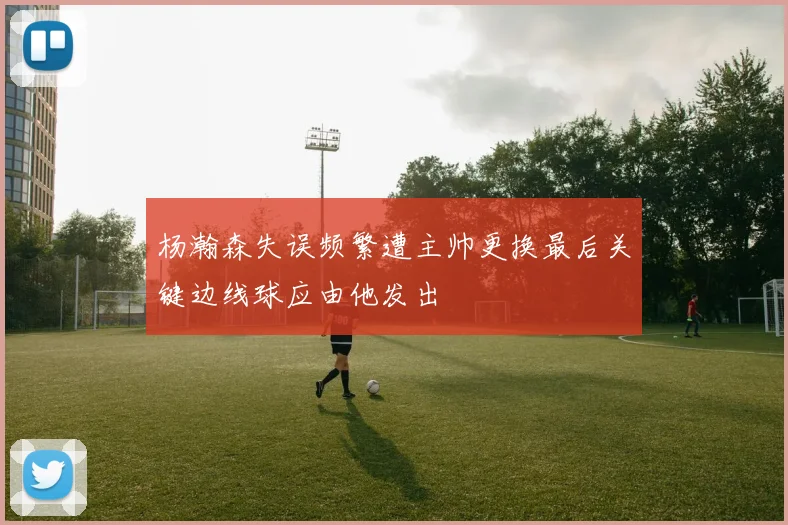 杨瀚森失误频繁遭主帅更换最后关键边线球应由他发出