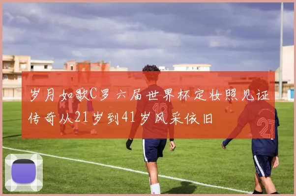 岁月如歌C罗六届世界杯定妆照见证传奇从21岁到41岁风采依旧