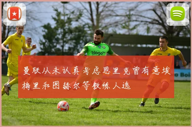 曼联从未认真考虑恩里克曾有意埃梅里和图赫尔等教练人选