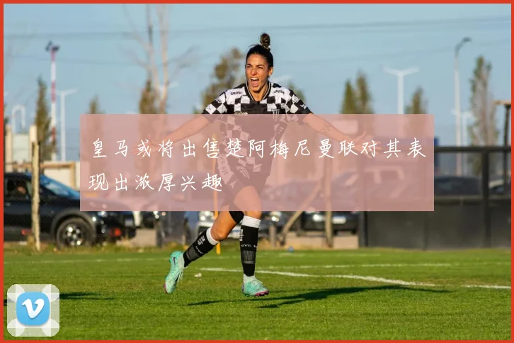 皇马或将出售楚阿梅尼曼联对其表现出浓厚兴趣