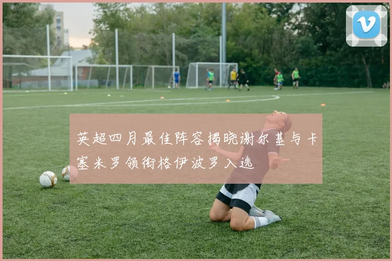 英超四月最佳阵容揭晓谢尔基与卡塞米罗领衔格伊波罗入选
