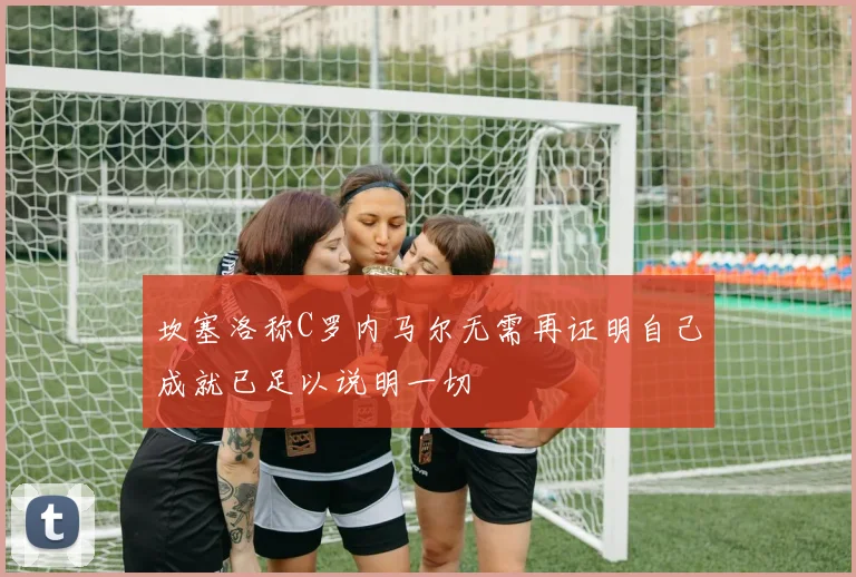 坎塞洛称C罗内马尔无需再证明自己成就已足以说明一切