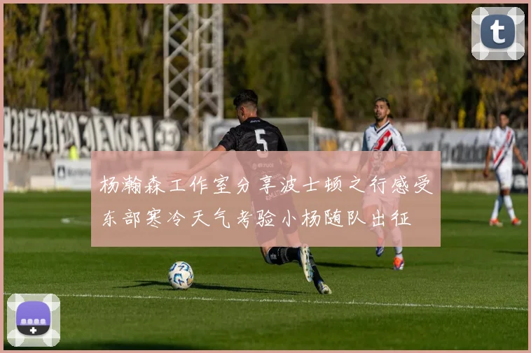 杨瀚森工作室分享波士顿之行感受东部寒冷天气考验小杨随队出征