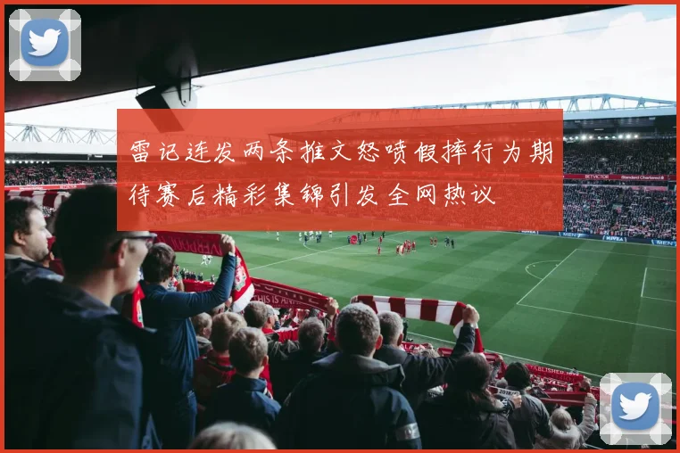 雷记连发两条推文怒喷假摔行为期待赛后精彩集锦引发全网热议