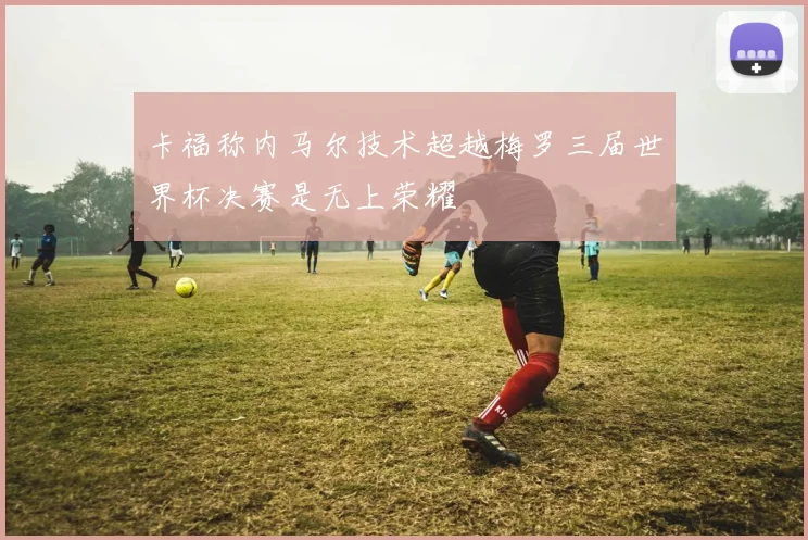 卡福称内马尔技术超越梅罗三届世界杯决赛是无上荣耀