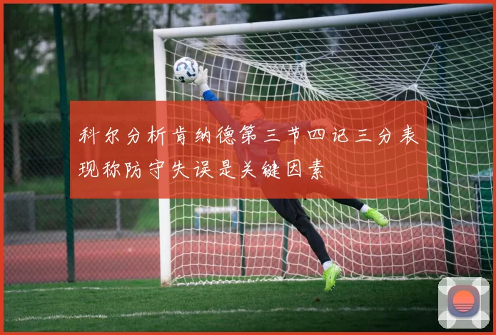 科尔分析肯纳德第三节四记三分表现称防守失误是关键因素