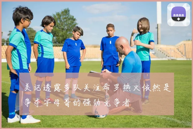 美记透露多队关注希罗热火依然是争夺字母哥的强劲竞争者