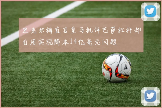 里克尔梅直言皇马批评巴萨杠杆却自用实现降本14亿毫无问题