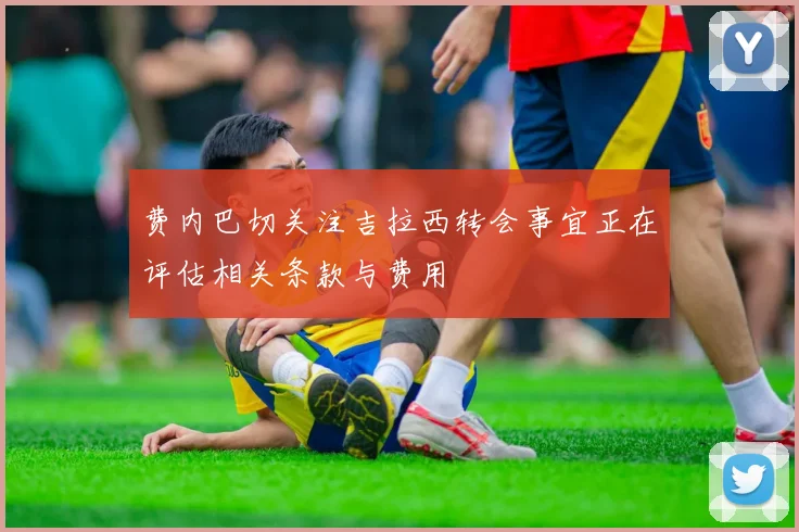 费内巴切关注吉拉西转会事宜正在评估相关条款与费用