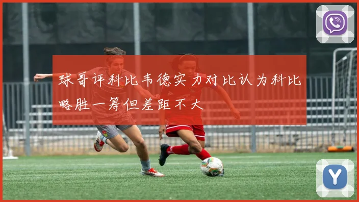 球哥评科比韦德实力对比认为科比略胜一筹但差距不大