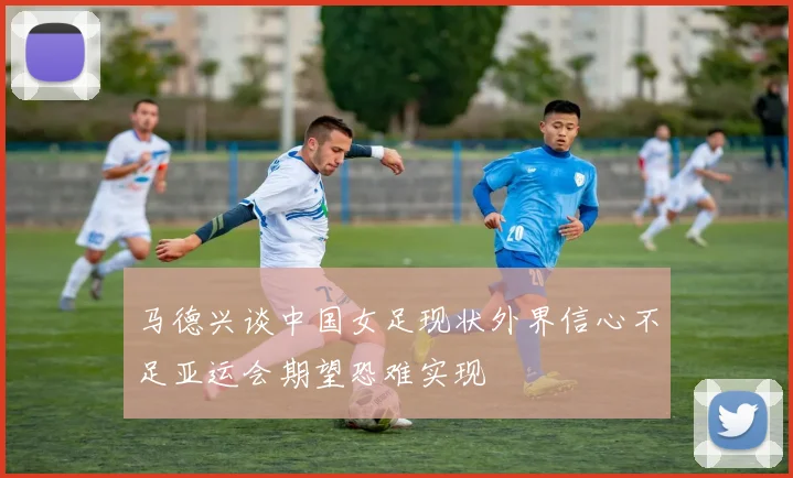 马德兴谈中国女足现状外界信心不足亚运会期望恐难实现
