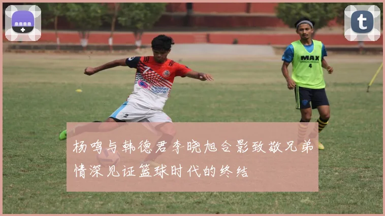 杨鸣与韩德君李晓旭合影致敬兄弟情深见证篮球时代的终结