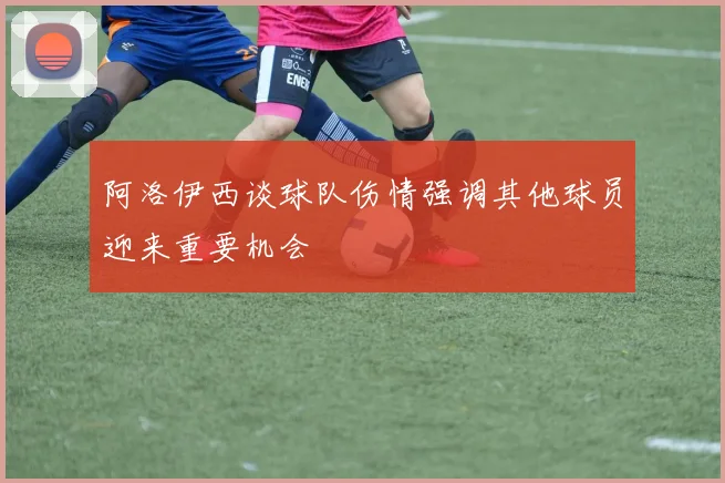 阿洛伊西谈球队伤情强调其他球员迎来重要机会