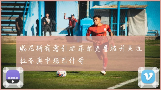威尼斯有意引进菲尔克鲁格并关注拉齐奥中场巴什奇