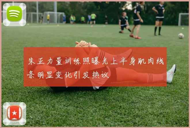 朱正力量训练照曝光上半身肌肉线条明显变化引发热议