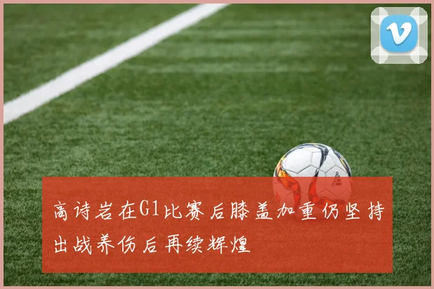 高诗岩在G1比赛后膝盖加重仍坚持出战养伤后再续辉煌