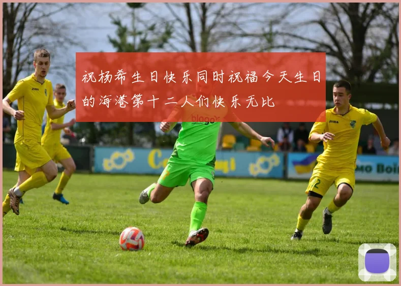 祝杨希生日快乐同时祝福今天生日的海港第十二人们快乐无比