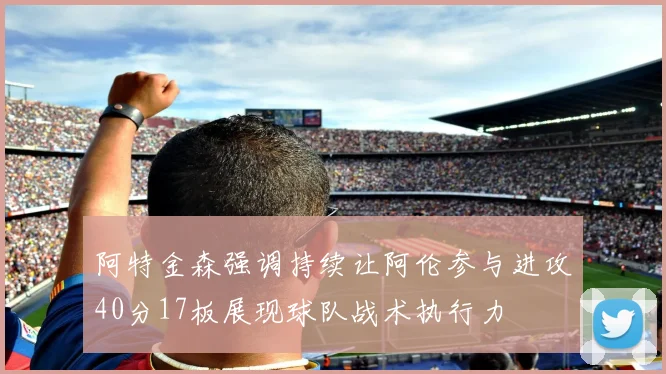 阿特金森强调持续让阿伦参与进攻40分17板展现球队战术执行力