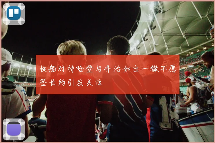 快船对待哈登与乔治如出一辙不愿签长约引发关注