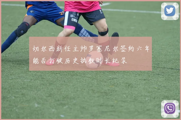 切尔西新任主帅罗塞尼尔签约六年能否打破历史执教时长纪录