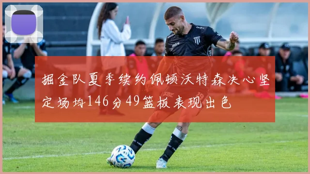 掘金队夏季续约佩顿沃特森决心坚定场均146分49篮板表现出色