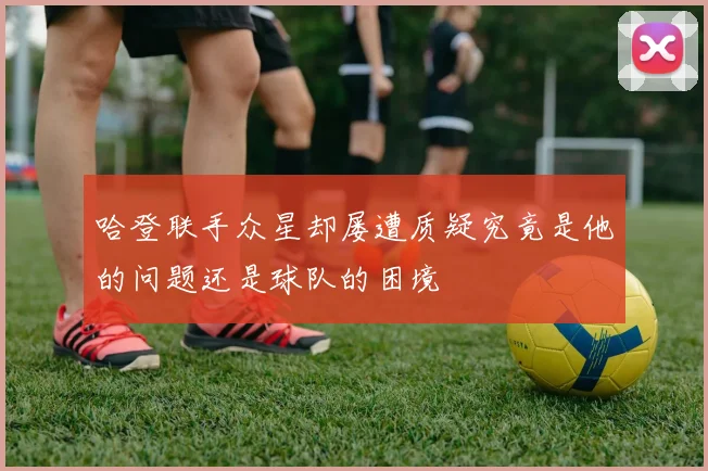 哈登联手众星却屡遭质疑究竟是他的问题还是球队的困境