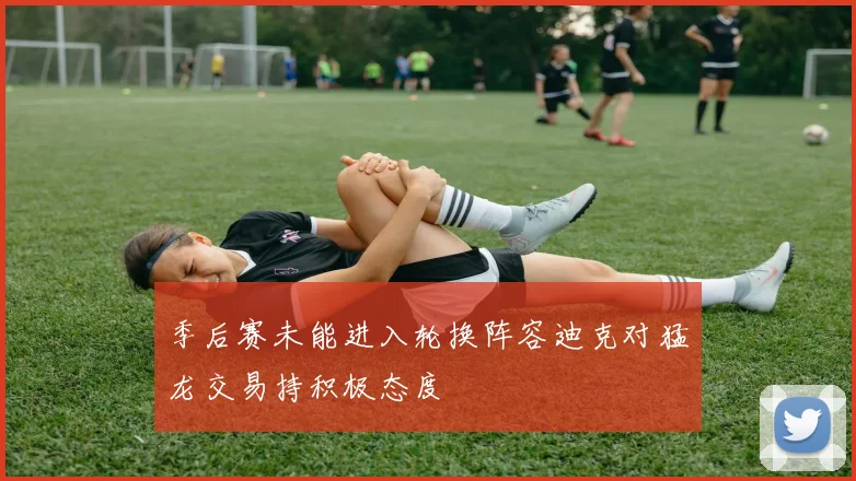 季后赛未能进入轮换阵容迪克对猛龙交易持积极态度
