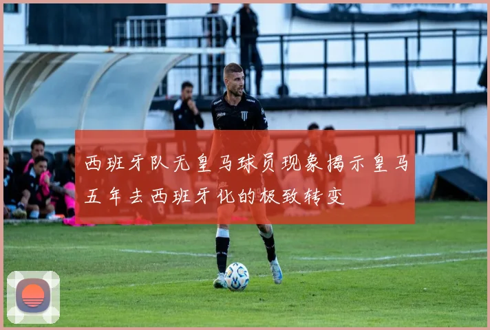 西班牙队无皇马球员现象揭示皇马五年去西班牙化的极致转变